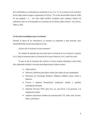 de la informática es rechazada por contaminar al ser vivo. Ya no se piensa en la evolución
de los chips eróticos según lo argumenta Lee Silver, “Ya se han desarrollado chips de ADN
de una pulgada / y…. con estos habrá perfiles completos para cualquier número de
embriones, pero no se ha pensado en el aumento de los futuros chips eróticos”. (Lee Silver,
2004, p. 286).




2.4 Inventos tecnológicos para el erotismo

Durante la época de los dinosaurios, el erotismo ya empezaba a estar presente, pero
lamentablemente nuestra tecnología no lo fue.

       ¿Existe solo el erotismo en seres humanos?

       Yo siempre he pensado que este nació por la existencia de un serhumano y gracias
al ser llegó un momento para la existencia de la nueva forma de vivir y sentir las cosas.

       Ya que se dio la existencia del erotismo; el nuevo mundo informático actuó sobre
ella, elaborando métodos e inventos tecnológicos para el placer erótico.

                 Chips eróticos
                 Software y hardware para placer erótico por medio de una computadora
                 Elementos de Tecnología Robótica: Muñecas inflables, penes robots y
                 plásticos.
                 Ciencia o industria farmacéutica (medicina): Jarabes y pastillas
                 aceleradoras del pulso
                 Imprenta: Revistas XXX, play boy, etc. que lleven a las personas a la
                 imaginación erótica
                 Aparatos electrónicos (medios de comunicación): TV, radio, web, revistas,
                 libros y periódicos.




                                                                                            6
 