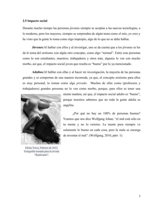 2.5 Impacto social

Durante mucho tiempo las personas jóvenes siempre se acoplan a las nuevas tecnologías, a
lo moderno, pero los mayores, siempre se sorprenden de algún tema como el mío, yo creo y
he visto que la gente lo toma como algo impropio, algo de lo que no se debe hablar.

        Jóvenes:Al hablar con ellos y al investigar, uno se da cuenta que a los jóvenes se les
da le tema del erotismo con algún otro concepto, como algo “normal”. Entre esas personas
como lo son estudiantes, maestros, trabajadores y otros más, algunos lo ven con mucho
morbo, así que, el impacto social joven que resulta es “bueno” por lo ya mencionado.

        Adultos:Al hablar con ellas y al hacer mi investigación, la mayoría de las personas
grandes y se comportan de una manera incomoda, ya que, el concepto erotismo para ellos
es muy personal, lo toman como algo privado. Muchas de ellas como (profesores y
trabajadores) grandes personas no lo ven como morbo, porque, para ellos es tener una
                                     mente madura, así que, el impacto social adulto es “bueno”,
                                     porque nosotros sabemos que no toda la gente adulta es
                                     angelita.

                                            ¿Por qué no hay un 100% de personas buenas?
                                     Veamos que nos dice Wolfgang Johan, “el mal está sólo en
                                     tu mente y no lo externo. La mente pura siempre ve
                                     solamente lo bueno en cada cosa, pero la mala se encarga
                                     de inventar el mal”. (Wolfgang, 2010, párr. 1).


  Efraín Trava, Febrero de 2012.
 Fotografía tomada para la revista
          “Replicante”.




                                                                                              7
 