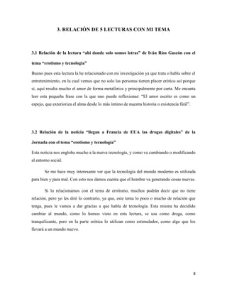 3. RELACIÓN DE 5 LECTURAS CON MI TEMA



3.1 Relación de la lectura “ahí donde solo somos letras” de Iván Ríos Gascón con el

tema “erotismo y tecnología”

Bueno pues esta lectura la he relacionado con mi investigación ya que trata o habla sobre el
entretenimiento, en la cual vemos que no solo las personas tienen placer erótico así porque
si, aquí resalta mucho el amor de forma metafórica y principalmente por carta. Me encanta
leer esta pequeña frase con la que uno puede reflexionar: “El amor escrito es como un
espejo, que exterioriza el alma desde lo más íntimo de nuestra historia o existencia fútil”.




3.2 Relación de la noticia “llegan a Francia de EUA las drogas digitales” de la

Jornada con el tema “erotismo y tecnología”

Esta noticia nos engloba mucho a la nueva tecnología, y como va cambiando o modificando
al entorno social.

       Se me hace muy interesante ver que la tecnología del mundo moderno es utilizada
para bien y para mal. Con esto nos damos cuenta que el hombre va generando cosas nuevas.

       Si lo relacionamos con el tema de erotismo, muchos podrán decir que no tiene
relación, pero yo les diré lo contrario, ya que, este tema lo poco o mucho de relación que
tenga, pues le vamos a dar gracias a que habla de tecnología. Esta misma ha decidido
cambiar al mundo, como lo hemos visto en esta lectura, se usa como droga, como
tranquilizante, pero en la parte erótica lo utilizan como estimulador, como algo que los
llevará a un mundo nuevo.




                                                                                               8
 