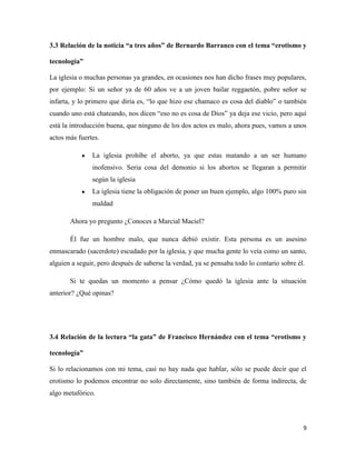 3.3 Relación de la noticia “a tres años” de Bernardo Barranco con el tema “erotismo y

tecnología”

La iglesia o muchas personas ya grandes, en ocasiones nos han dicho frases muy populares,
por ejemplo: Si un señor ya de 60 años ve a un joven bailar reggaetón, pobre señor se
infarta, y lo primero que diría es, “lo que hizo ese chamaco es cosa del diablo” o también
cuando uno está chateando, nos dicen “eso no es cosa de Dios” ya deja ese vicio, pero aquí
está la introducción buena, que ninguno de los dos actos es malo, ahora pues, vamos a unos
actos más fuertes.

               La iglesia prohíbe el aborto, ya que estas matando a un ser humano
               inofensivo. Seria cosa del demonio si los abortos se llegaran a permitir
               según la iglesia
               La iglesia tiene la obligación de poner un buen ejemplo, algo 100% puro sin
               maldad

       Ahora yo pregunto ¿Conoces a Marcial Maciel?

       Él fue un hombre malo, que nunca debió existir. Esta persona es un asesino
enmascarado (sacerdote) escudado por la iglesia, y que mucha gente lo veía como un santo,
alguien a seguir, pero después de saberse la verdad, ya se pensaba todo lo contario sobre él.

       Si te quedas un momento a pensar ¿Cómo quedó la iglesia ante la situación
anterior? ¿Qué opinas?




3.4 Relación de la lectura “la gata” de Francisco Hernández con el tema “erotismo y

tecnología”

Si lo relacionamos con mi tema, casi no hay nada que hablar, sólo se puede decir que el
erotismo lo podemos encontrar no solo directamente, sino también de forma indirecta, de
algo metafórico.



                                                                                            9
 