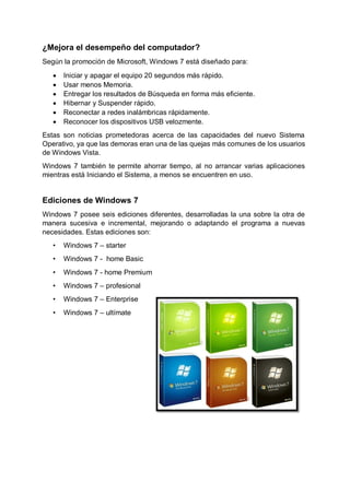 ¿Mejora el desempeño del computador?
Según la promoción de Microsoft, Windows 7 está diseñado para:
 Iniciar y apagar el equipo 20 segundos más rápido.
 Usar menos Memoria.
 Entregar los resultados de Búsqueda en forma más eficiente.
 Hibernar y Suspender rápido.
 Reconectar a redes inalámbricas rápidamente.
 Reconocer los dispositivos USB velozmente.
Estas son noticias prometedoras acerca de las capacidades del nuevo Sistema
Operativo, ya que las demoras eran una de las quejas más comunes de los usuarios
de Windows Vista.
Windows 7 también te permite ahorrar tiempo, al no arrancar varias aplicaciones
mientras está Iniciando el Sistema, a menos se encuentren en uso.
Ediciones de Windows 7
Windows 7 posee seis ediciones diferentes, desarrolladas la una sobre la otra de
manera sucesiva e incremental, mejorando o adaptando el programa a nuevas
necesidades. Estas ediciones son:
• Windows 7 – starter
• Windows 7 - home Basic
• Windows 7 - home Premium
• Windows 7 – profesional
• Windows 7 – Enterprise
• Windows 7 – ultímate
 