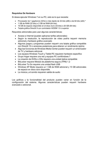 Requisitos De Hardware
Si desea ejecutar Windows 7 en su PC, esto es lo que necesita:
 Procesador de 1 gigahercio (GHz) o más rápido de 32 bits (x86) o de 64 bits (x64) *
 1 GB de RAM (32 bits) o 2 GB de RAM (64 bits)
 16 GB de espacio disponible en el disco duro (32 bits) o 20 GB (64 bits)
 Tarjeta gráfica DirectX 9 con controlador WDDM 1.0 o superior
Requisitos adicionales para usar algunas características:
 Acceso a Internet (pueden aplicarse tarifas adicionales)
 Según la resolución, la reproducción de vídeo podría requerir memoria
adicional y hardware gráfico avanzado
 Algunos juegos y programas pueden requerir una tarjeta gráfica compatible
con DirectX 10 o versiones posteriores para obtener un rendimiento óptimo
 Algunas funciones de Windows Media Center pueden requerir un sintonizador
de TV y hardware adicional.
 Los equipos Windows Touch y Tablet PC requieren hardware específico
 Grupo hogar requiere una red y equipos PC conWindows 7
 La creación de DVDs o CDs requiere una unidad óptica compatible
 BitLocker requiere Módulo de plataforma segura (TPM) 1.2
 BitLocker To Go requiere una unidad flash USB
 Windows XP Mode requiere un 1 GB de RAM adicional y 15 GB adicionales
de espacio en disco duro disponible.
 La música y el sonido requieren salida de audio
Los gráficos y la funcionalidad del producto pueden variar en función de la
configuración del sistema. Algunas características pueden requerir hardware
avanzado o adicional.
 