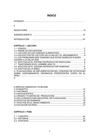 ÍNDICE

EPÍGRAFE…………………………………………………………………………………

II

DEDICATORIA ……...………………………………………………………...…….... III

AGRADECIMIENTO …………………………………………………………………..IV

INTRODUCCIÓN …............................................................................................VII


CAPÍTULO 1 LOS COPs
1.1 CONCEO……………………………………………………………………..………2
1.2 DÓNDE SE ENCUENTRAN………………………………………………………..3
1.3 LOS COPs EN LAS CADENAS ALIMENTICÍAS……………………………...…4
1.4 LOS EFECTOS DE LOS COPs EN LA SALUD Y EL MEDIAMBIENTE….……4
1.5..LOS PROBLEMAS MÁS COMUNES QUE ESTOS QUÍMICOS PUEDEN
CAUSAR A LA SALUD SON…………………………………………………………….5
1.6 EFECTOS EN EL SISTEMA REPRODUCTOR MASCULINO…………………6
1.7 TRASTORNOS EN EL HOMBRE ADULTO…………………………………...…7
1.8 EFECTOS EN EL SISTEMA REPRODUCTOR FEMENINO…………………..8
1.9. EFECTOS EN LA NIÑEZ…………………………………………………………...9
2.- PLAN NACIONAL DE IMPLEMENTACIÓN DEL CONVENIO DE ESTOCOLMO
SOBRE CONTAMINANTES ORGÁNICOS PERSISTENTES (COPS) EN EL
PERÚ……………………………………………………………………………….………
9.



CAPÍTULO 2 DIOXINAS Y FURANOS
2.1CONCEPTO………………………………………………………………………….13
2.2 HISTORIAS......................................................................................................14
3.3 ANTECEDENTES............................................................................................14
2.4 ORIGEN Y FUENTES DE PRODUCCIÓN.....................................................15
2.5 EN LA PRODUCCIÓN INDUSTRIAL DE PLAGUICIDAS................................18
2.6 EFECTOS EN HUMANOS...............................................................................18
2.7 EFECTOS EN EL MEDIO AMBIENTE.............................................................20
2.8 SITUACIÓN EN PERU.....................................................................................21


CAPÍTULO 3 PCBs

3. 1. CONCEPO.....................................................................................................24
3.2 HISTORIAS.....................................................................................................25
3.3. TOXICIDAD…………………………………………………………………………26




                                                         V
 