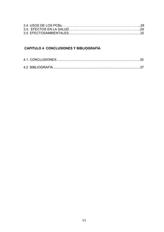 3.4. USOS DE LOS PCBs……………………………………………………………...28
3.5. EFECTOS EN LA SALUD………………………………………………………..29
3.5 EFECTOSAMBIENTALES..............................................................................32



CAPITULO 4 CONCLUSIONES Y BIBLIOGRAFÍA


4.1. CONCLUSIONES...........................................................................................35

4.2 BIBLIOGRAFÍA...............................................................................................37




                                                       VI
 