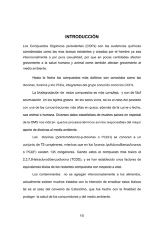 INTRODUCCIÓN

Los Compuestos Orgánicos persistentes (COPs) son las sustancias químicas
consideradas como las mas toxicas existentes y creadas por el hombre ya sea
intencionalmente o por pura casualidad, por que en pocas cantidades afectan
gravemente a la salud humana y animal como también afectan gravemente al
medio ambiente.

      Hasta la fecha los compuestos más dañinos son conocidos como las

dioxinas, furanos y los PCBs, integrantes del grupo conocido como los COPs.

      La biodegradación de estos compuestos es más compleja, y son de fácil

acumulación en los tejidos grasos de los seres vivos, tal es el caso del pescado

con una de las concentraciones más altas en grasa, además de la carne o leche,

sea animal o humana. Diversos datos estadísticos de muchos países en especial

de la OMS nos indican que los procesos térmicos son los responsables del mayor

aporte de dioxinas al medio ambiente.

      Las   dioxinas (policlorodibenzo-p-dioxinas o PCDD) se conocen a un

conjunto de 75 congéneres, mientras que en los furanos (policlorodibenzofuranos

o PCDF) existen 135 congéneres. Siendo estos el compuesto más toxico el

2,3,7,8-tetraclorodibenzodioxina (TCDD), y se han establecido unos factores de

equivalencia tóxica de los restantes compuestos con respecto a este.

      Los contaminantes     no se agregan intencionadamente a los alimentos,

actualmente existen muchos tratados con la intención de erradicar estos tóxicos

tal es el caso del convenio de Estocolmo, que fue hecho con la finalidad de

proteger la salud de los consumidores y del medio ambiente.




                                        VII
 