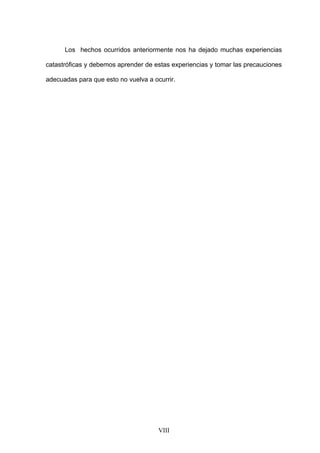 Los hechos ocurridos anteriormente nos ha dejado muchas experiencias

catastróficas y debemos aprender de estas experiencias y tomar las precauciones

adecuadas para que esto no vuelva a ocurrir.




                                      VIII
 