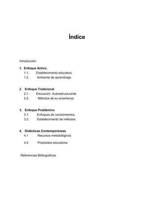 Índice
Introducción
1. Enfoque Activo.
1.1. Establecimiento educativo.
1.2. Ambiente de aprendizaje.
2. Enfoque Tradicional
2.1. Educación Autoestructurante
2.2. Métodos de su enseñanza
3. Enfoque Problémico
3.1. Enfoques de conocimientos.
3.2. Establecimiento de métodos
4. Didácticas Contemporáneas
4.1 Recursos metodológicos
4.2 Propósitos educativos
Referencias Bibliográficas
 