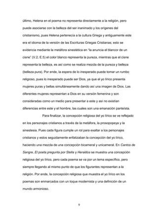 último, Helena en el poema no representa directamente a la religión, pero
puede asociarse con la belleza del ser inanimado y los orígenes del
cristianismo, pues Helena pertenecía a la cultura Griega y antiguamente este
era el idioma de la versión de las Escrituras Griegas Cristianas; esto se
evidencia mediante la metáfora sinestética en “la anuncia el blancor de un
cisne” (V.2, E.5) el color blanco representa la pureza, mientras que el cisne
representa la belleza, es así como se realiza mezcla de la pureza y belleza
(belleza pura). Por ende, la espera de lo inesperado puede tomar un rumbo
religioso, pues lo inesperado puede ser Dios, ya que el yo lírico presenta
mujeres puras y bellas simultáneamente dando así una imagen de Dios. Las
diferentes mujeres representan a Dios en su versión femenina y son
consideradas como un medio para presentar a este y así no existían
diferencias entre este y el hombre, las cuales son una emanación panteísta.
Para finalizar, la concepción religiosa del yo lírico se ve reflejado
en los personajes cristianos a través de la metáfora, la prosopopeya y la
sinestesia. Pues cada figura cumple un rol para exaltar a los personajes
cristianos y estos seguidamente enfatizaban la concepción del yo lírico,
haciendo una mezcla de una concepción bicameral y unicameral. En Cantos de
Sangre, El poeta pregunta por Stella y Heraldos se muestra una concepción
religiosa del yo lírico, pero cada poema se va por un tema específico, pero
siempre llegando al mismo punto de que los figurantes representan a la
religión. Por ende, la concepción religiosa que muestra el yo lírico en los
poemas son enmarcados con un toque modernista y una definición de un
mundo armonioso.
9
 