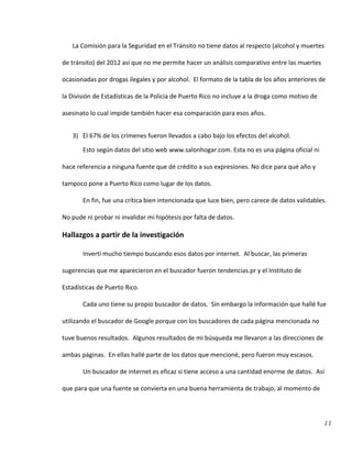 11
La Comisión para la Seguridad en el Tránsito no tiene datos al respecto (alcohol y muertes
de tránsito) del 2012 así que no me permite hacer un análisis comparativo entre las muertes
ocasionadas por drogas ilegales y por alcohol. El formato de la tabla de los años anteriores de
la División de Estadísticas de la Policía de Puerto Rico no incluye a la droga como motivo de
asesinato lo cual impide también hacer esa comparación para esos años.
3) El 67% de los crímenes fueron llevados a cabo bajo los efectos del alcohol.
Esto según datos del sitio web www.salonhogar.com. Esta no es una página oficial ni
hace referencia a ninguna fuente que dé crédito a sus expresiones. No dice para qué año y
tampoco pone a Puerto Rico como lugar de los datos.
En fin, fue una crítica bien intencionada que luce bien, pero carece de datos validables.
No pude ni probar ni invalidar mi hipótesis por falta de datos.
Hallazgos a partir de la investigación
Invertí mucho tiempo buscando esos datos por internet. Al buscar, las primeras
sugerencias que me aparecieron en el buscador fueron tendencias.pr y el Instituto de
Estadísticas de Puerto Rico.
Cada uno tiene su propio buscador de datos. Sin embargo la información que hallé fue
utilizando el buscador de Google porque con los buscadores de cada página mencionada no
tuve buenos resultados. Algunos resultados de mi búsqueda me llevaron a las direcciones de
ambas páginas. En ellas hallé parte de los datos que mencioné, pero fueron muy escasos.
Un buscador de internet es eficaz si tiene acceso a una cantidad enorme de datos. Así
que para que una fuente se convierta en una buena herramienta de trabajo, al momento de
 