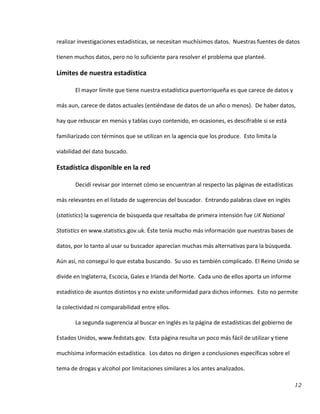 12
realizar investigaciones estadísticas, se necesitan muchísimos datos. Nuestras fuentes de datos
tienen muchos datos, pero no lo suficiente para resolver el problema que planteé.
Límites de nuestra estadística
El mayor límite que tiene nuestra estadística puertorriqueña es que carece de datos y
más aun, carece de datos actuales (entiéndase de datos de un año o menos). De haber datos,
hay que rebuscar en menús y tablas cuyo contenido, en ocasiones, es descifrable si se está
familiarizado con términos que se utilizan en la agencia que los produce. Esto limita la
viabilidad del dato buscado.
Estadística disponible en la red
Decidí revisar por internet cómo se encuentran al respecto las páginas de estadísticas
más relevantes en el listado de sugerencias del buscador. Entrando palabras clave en inglés
(statistics) la sugerencia de búsqueda que resaltaba de primera intensión fue UK National
Statistics en www.statistics.gov.uk. Éste tenía mucho más información que nuestras bases de
datos, por lo tanto al usar su buscador aparecían muchas más alternativas para la búsqueda.
Aún así, no conseguí lo que estaba buscando. Su uso es también complicado. El Reino Unido se
divide en Inglaterra, Escocia, Gales e Irlanda del Norte. Cada uno de ellos aporta un informe
estadístico de asuntos distintos y no existe uniformidad para dichos informes. Esto no permite
la colectividad ni comparabilidad entre ellos.
La segunda sugerencia al buscar en inglés es la página de estadísticas del gobierno de
Estados Unidos, www.fedstats.gov. Esta página resulta un poco más fácil de utilizar y tiene
muchísima información estadística. Los datos no dirigen a conclusiones específicas sobre el
tema de drogas y alcohol por limitaciones similares a los antes analizados.
 