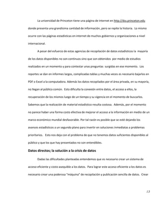 13
La universidad de Princeton tiene una página de internet en http://dss.princeton.edu
donde presenta una grandísima cantidad de información, pero se repite la historia. Lo mismo
ocurre con las páginas estadísticas en internet de muchos gobiernos y organizaciones a nivel
internacional.
A pesar del esfuerzo de estas agencias de recopilación de datos estadísticos la mayoría
de los datos disponibles no son continuos sino que son obtenidos por medio de estudios
realizados en un momento y para contestar unas preguntas surgidas en ese momento. Los
reportes se dan en informes largos, complicadas tablas y muchas veces es necesario bajarlos en
PDF o Excel a la computadora. Además los datos recopilados por el área privada, en su mayoría,
no llegan al público común. Esto dificulta la conexión entre datos, el acceso a ellos, la
recuperación de los mismos luego de un tiempo y su vigencia en el momento de buscarlos.
Sabemos que la realización de material estadístico resulta costosa. Además, por el momento
no parece haber una forma costo efectiva de mejorar el acceso a la información en medio de un
marco económico mundial desfavorable. Por tal razón es posible que se esté dejando los
avances estadísticos a un segundo plano para invertir en soluciones inmediatas a problemas
prioritarios. Esto nos deja con el problema de que no tenemos datos suficientes disponibles al
público y que los que hay presentados no son entendibles.
Datos directos; la solución a la crisis de datos
Dadas las dificultades planteadas entendemos que es necesario crear un sistema de
acceso eficiente y costo asequible a los datos. Para lograr este acceso eficiente a los datos es
necesario crear una poderosa “máquina” de recopilación y publicación sencilla de datos. Crear
 