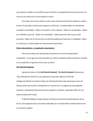14
esa máquina no debe ser muy difícil ya que el internet y la programación actual ya cuentan con
recursos muy útiles que al unirse lograrían crearla.
Para saber qué recurso utilizar en este nuevo sistema de información debemos analizar
primero lo que debe contener para asegurar su eficiencia. Los datos deben ser abundantes,
accesibles y entendibles. Deben ser actuales si se les requiere. Deben ser comparables. Deben
ser confiables y precisos. Deben ser constatables. Deben presentar sólo lo que se está
buscando. Deben ser lo más cercanos a la fuente posible para maximizar su integridad. Deben
ser continuos. Los datos deben ser enormemente abundantes.
Datos abundantes, recopilación abundante
Para que los datos sean abundantes necesitamos una enorme capacidad de
recopilación. En las agencias internacionales con mayor cantidad de datos el esfuerzo invertido
en la recopilación es igual de enorme que sus datos.
CIA World Factbook
Ejemplo de esto es la CIA (CIA World Factbook). The World Factbook (literalmente,
"Libro Mundial de Hechos") es una publicación anual de la Agencia Central de
Inteligencia (CIA) de los Estados Unidos con información básica tipo almanaque acerca de
diversos países del mundo. El Factbook da un resumen de 2 a 3 páginas de la demografía,
ubicación, capacidad de telecomunicaciones, gobierno, industria, capacidad militar, etc. de
todos los países del mundo.
El World Factbook es preparado por la CIA para uso del personal del gobierno de los
EE.UU. Como algunas de las otras obras publicadas por el estado federal estadounidense está
en el dominio público.
 