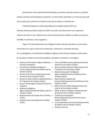 15
Actualmente el sitio web del World Factbook se actualiza cada dos semanas. La edición
impresa continúa actualizándose anualmente. La información disponible a 1ro de enero de cada
año se utiliza para conformar la edición anual que se publica a mitad de año.
El World Factbook ha estado disponible para el público desde 1975 y en
formato electrónico desde octubre de 1994. La versión electrónica tiene una media de 6
millones de visitas al mes. Además de la versión oficial impresa también se editan versiones en
CD-ROM, microfichas y cinta magnética.
Según The International Journal of Digital Curation esta base de datos es construida y
mantenida con un gran esfuerzo en recolección, verificación y anotación de datos.
En su investigación, la CIA (Central Intelligence Agency) utiliza fuentes listadas a continuación.
Se consultan, también otras fuentes públicas y privadas no listadas en esta página.
Antarctic Information Program (National
Science Foundation)
Armed Forces Medical Intelligence
Center (Departamento de Defensa de los
Estados Unidos)
Bureau of the Census (Departamento de
Comercio de los Estados Unidos)
Bureau of Labor Statistics (Departamento
de Trabajo de los Estados Unidos)
Council of Managers of National Antarctic
Programs
Defense Intelligence
Agency (Departamento de Defensa de los
Estados Unidos)
Departamento de Energía de los Estados
Unidos
Departamento de Estado de los Estados
Unidos
Fish and Wildlife Service (Departamento del
Interior de los Estados Unidos)
Maritime Administration (Departamento de
Transporte de los Estados unidos)
National Geospatial-Intelligence
Agency (Departamento de Defensa de los
Estados Unidos)
Naval Facilities Engineering
Command (Departamento de Defensa de los
Estados Unidos)
Office of Insular Affairs (Departamento del
Interior de los Estados Unidos)
Office of Naval Intelligence (Departamento
de Defensa de los Estados Unidos)
US Board on Geographic
Names (Departamento del Interior de los
Estados Unidos)
US Transportation Command (Departamento
de Defensa de los Estados Unidos)
Oil & Gas Journal
 