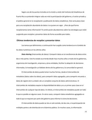 16
Según uno de los puntos incluidos en la misión y visión del Instituto de Estadísticas de
Puerto Rico se pretende integrar cada vez más la participación del gobierno, el sector privado y
el público general en la recopilación y publicación de datos estadísticos. Esto sería pieza clave
para una recopilación abundante de datos si se pusiera en vigor. ¿Pero de qué forma
recopilaríamos tanta información? A continuación abundaremos sobre las estrategias que están
surgiendo para recopilar y presentar datos de forma accesible para todos.
Últimas tendencias de recopilar y presentar datos
Los temas que definiremos a continuación han surgido como tendencia en el ámbito de
los datos numéricos en los últimos años:
Data sharing (Intercambio de datos)- Compartir datos es la transferencia de datos entre
dos o más partes. Esto ha estado ocurriendo desde hace muchos años a través de los gobiernos,
organismos de investigación, empresas y otras entidades, facilitar la adopción de decisiones
informadas, la investigación y el debate dentro de los gobiernos y la comunidad en general.
El intercambio de datos puede tomar muchas formas, desde el intercambio de
metadatos (datos sobre los datos), para compartir datos agregados, para compartir encuesta o
datos de registro de la unidad o de un completo conjunto de datos administrativos. El
intercambio de metadatos expone la disponibilidad de datos y es un primer paso clave en el
intercambio de cualquier tipo de datos. En efecto, el intercambio de metadatos puede ser todo
lo que es posible en algunos casos. En otros casos, compartir datos estadísticos agregados es
todo lo que se requiere por parte del gobierno para informar la toma de decisiones.
El intercambio de datos puede ser de un solo sentido, de dos vías, o la participación de
múltiples partes o de distribución en el dominio público. En muchos casos, la información
 