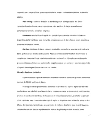 17
requerida para los propósitos que comparten datos no está fácilmente disponible al dominio
público.
Data linking- El enlace de datos es donde se juntan los registros de dos o más
conjuntos de datos de una manera que se une a los registros de datos separados que
pertenecen a la misma persona o empresa.
Open Data- es una filosofía y práctica que persigue que determinados datos estén
disponibles de forma libre a todo el mundo, sin restricciones de derechos de autor, patentes u
otros mecanismos de control.
Big Data- Cantidad de datos enormes producidas como efecto secundario de cada una
de las gestiones que efectúa cada usuario. Algunas compañías enormes han desarrollado la
recopilación y explotación de esta información para su beneficio. Ejemplo de esto lo son los
grandes datos estadísticos que obtienen las mega tiendas de sus compras y los motores web de
búsqueda de cada gestión que efectúan sus clientes.
Modelo de datos británico
El portal web data.gov.uk del Reino Unido es la fuente de datos más grandes del mundo
con más de 40.000 archivos de datos.
Para lograr esto el gobierno está poniendo en práctica una agenda digital por defecto
que hará que sea más fácil para la gente hacer cosas como pagar su impuesto de matriculación,
pruebas de conducción de libros, declaraciones de impuestos completas, o solicitar su pensión
pública en línea. Y esta transformación digital, según su propulsor Francis Maude, Ministro de la
Oficina del Gabinete, también va a generar miles de millones de ahorro para el contribuyente.
En combinación con esto se implementó un plan de mayor compartición de datos (Data
 