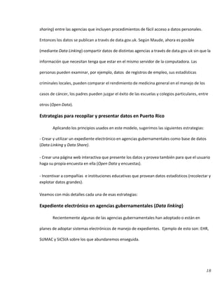 18
sharing) entre las agencias que incluyen procedimientos de fácil acceso a datos personales.
Entonces los datos se publican a través de data.gov.uk. Según Maude, ahora es posible
(mediante Data Linking) compartir datos de distintas agencias a través de data.gov.uk sin que la
información que necesitan tenga que estar en el mismo servidor de la computadora. Las
personas pueden examinar, por ejemplo, datos de registros de empleo, sus estadísticas
criminales locales, pueden comparar el rendimiento de medicina general en el manejo de los
casos de cáncer, los padres pueden juzgar el éxito de las escuelas y colegios particulares, entre
otros (Open Data).
Estrategias para recopilar y presentar datos en Puerto Rico
Aplicando los principios usados en este modelo, sugerimos las siguientes estrategias:
- Crear y utilizar un expediente electrónico en agencias gubernamentales como base de datos
(Data Linking y Data Share).
- Crear una página web interactiva que presente los datos y provea también para que el usuario
haga su propia encuesta en ella (Open Data y encuestas).
- Incentivar a compañías e instituciones educativas que provean datos estadísticos (recolectar y
explotar datos grandes).
Veamos con más detalles cada una de esas estrategias:
Expediente electrónico en agencias gubernamentales (Data linking)
Recientemente algunas de las agencias gubernamentales han adoptado o están en
planes de adoptar sistemas electrónicos de manejo de expedientes. Ejemplo de esto son: EHR,
SUMAC y SICStA sobre los que abundaremos enseguida.
 
