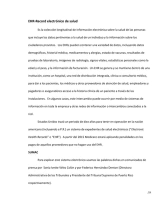 19
EHR-Record electrónico de salud
Es la colección longitudinal de información electrónica sobre la salud de las personas
que incluye los datos pertinentes a la salud de un individuo y la información sobre los
ciudadanos provistos. Los EHRs pueden contener una variedad de datos, incluyendo datos
demográficos, historial médico, medicamentos y alergias, estado de vacunas, resultados de
pruebas de laboratorio, imágenes de radiología, signos vitales, estadísticas personales como la
edad y el peso, y la información de facturación. Un EHR se genera y se mantiene dentro de una
institución, como un hospital, una red de distribución integrada, clínica o consultorio médico,
para dar a los pacientes, los médicos y otros proveedores de atención de salud, empleadores y
pagadores o aseguradores acceso a la historia clínica de un paciente a través de las
instalaciones. En algunos casos, este intercambio puede ocurrir por medio de sistemas de
información en toda la empresa y otras redes de información o intercambios conectados a la
red.
Estados Unidos trazó un periodo de diez años para tener en operación en la nación
americana (incluyendo a P.R.) un sistema de expedientes de salud electrónicos (“Electronic
Health Records” o “EHR”). A partir del 2015 Medicare estará aplicando penalidades en los
pagos de aquellos proveedores que no hagan uso del EHR.
SUMAC
Para explicar este sistema electrónico usamos las palabras dichas en comunicados de
prensa por Sonia Ivette Vélez Colón y por Federico Hernández Denton (Directora
Administrativa de los Tribunales y Presidente del Tribunal Supremo de Puerto Rico
respectivamente).
 