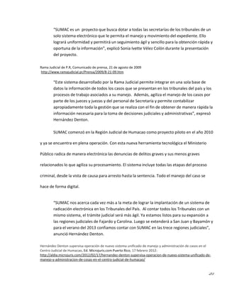 20
“SUMAC es un proyecto que busca dotar a todas las secretarías de los tribunales de un
solo sistema electrónico que le permita el manejo y movimiento del expediente. Ello
logrará uniformidad y permitirá un seguimiento ágil y sencillo para la obtención rápida y
oportuna de la información”, explicó Sonia Ivette Vélez Colón durante la presentación
del proyecto.
Rama Judicial de P.R, Comunicado de prensa, 21 de agosto de 2009
http://www.ramajudicial.pr/Prensa/2009/8-21-09.htm
“Este sistema desarrollado por la Rama Judicial permite integrar en una sola base de
datos la información de todos los casos que se presentan en los tribunales del país y los
procesos de trabajo asociados a su manejo. Además, agiliza el manejo de los casos por
parte de los jueces y juezas y del personal de Secretaría y permite contabilizar
apropiadamente toda la gestión que se realiza con el fin de obtener de manera rápida la
información necesaria para la toma de decisiones judiciales y administrativas”, expresó
Hernández Denton.
SUMAC comenzó en la Región Judicial de Humacao como proyecto piloto en el año 2010
y ya se encuentra en plena operación. Con esta nueva herramienta tecnológica el Ministerio
Público radica de manera electrónica las denuncias de delitos graves y sus menos graves
relacionados lo que agiliza su procesamiento. El sistema incluye todas las etapas del proceso
criminal, desde la vista de causa para arresto hasta la sentencia. Todo el manejo del caso se
hace de forma digital.
“SUMAC nos acerca cada vez más a la meta de lograr la implantación de un sistema de
radicación electrónica en los Tribunales del País. Al contar todos los Tribunales con un
mismo sistema, el trámite judicial será más ágil. Ya estamos listos para su expansión a
las regiones judiciales de Fajardo y Carolina. Luego se extenderá a San Juan y Bayamón y
para el verano del 2013 confiamos contar con SUMAC en las trece regiones judiciales”,
anunció Hernández Denton.
Hernández Denton supervisa operación de nuevo sistema unificado de manejo y administración de casos en el
Centro Judicial de Humacao, Ed. Microjuris.com Puerto Rico, 17 febrero 2012:
http://aldia.microjuris.com/2012/02/17/hernandez-denton-supervisa-operacion-de-nuevo-sistema-unificado-de-
manejo-y-administracion-de-cosas-en-el-centro-judicial-de-humacao/
 
