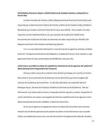 21
Child Welfare Outcomes Report y SICStA (Sistema de Cuidado Sustituto y Adopción) en
Puerto Rico
La Administración de Familias y Niños (Departamento de Familia de Puerto Rico) está
requerida por la Administración Federal de Familias y Niños de los Estados Unidos (Children’s
Bureau) de que recopile y presente datos de los casos que atiende. Para cumplir con estos
requisitos se está implementando el uso, por ejemplo, de la aplicación SICStA como
herramienta de recolección de todos los elementos de datos requeridos por AFCARS (The
Adoption and Foster Care Analysis and Reporting System).
Ésta a su vez colecciona información a nivel de caso de las agencias estatales y tribales
título IV-E (Programas de Asistencia de Adopción y Cuidado de Crianza). Se le requiere a cada
agencia de título IV-E que someta datos de AFCARS dos veces por año.
¿Cómo hacer accesibles los datos de expedientes electrónicos de las agencias del gobierno?
(Data Sharing-Parte Programática del Proyecto)
Al buscar datos acerca de la relación entre alcohol y/o drogas con muertes en Puerto
Rico utilicé el recurso de petición de datos por correo electrónico que tiene la página del
Instituto de Estadísticas de Puerto Rico. En dos días laborables me respondió Idania R.
Rodríguez Ayuso, Gerente de Proyectos Estadísticos del Instituto de Estadísticas. Me dio
información muy valiosa sobre el tema, incluyendo archivos adjuntos y enlaces. Respondió mi
correo electrónico con copias a encargados de informes estadísticos de otras agencias como:
Administración de Corrección, ASSMCA y Policía de Puerto Rico.
Al ver que la agencia encargada de mostrar los datos de Puerto Rico tiene estrecha
relación con las demás agencias que le proveen los datos se hace fácil pensar que se puede
utilizar esa colaboración para crear una sola herramienta interagencial de colección de datos.
 