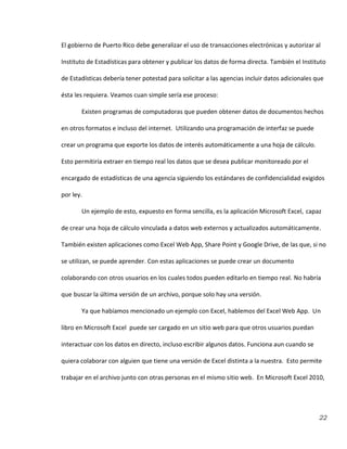 22
El gobierno de Puerto Rico debe generalizar el uso de transacciones electrónicas y autorizar al
Instituto de Estadísticas para obtener y publicar los datos de forma directa. También el Instituto
de Estadísticas debería tener potestad para solicitar a las agencias incluir datos adicionales que
ésta les requiera. Veamos cuan simple sería ese proceso:
Existen programas de computadoras que pueden obtener datos de documentos hechos
en otros formatos e incluso del internet. Utilizando una programación de interfaz se puede
crear un programa que exporte los datos de interés automáticamente a una hoja de cálculo.
Esto permitiría extraer en tiempo real los datos que se desea publicar monitoreado por el
encargado de estadísticas de una agencia siguiendo los estándares de confidencialidad exigidos
por ley.
Un ejemplo de esto, expuesto en forma sencilla, es la aplicación Microsoft Excel, capaz
de crear una hoja de cálculo vinculada a datos web externos y actualizados automáticamente.
También existen aplicaciones como Excel Web App, Share Point y Google Drive, de las que, si no
se utilizan, se puede aprender. Con estas aplicaciones se puede crear un documento
colaborando con otros usuarios en los cuales todos pueden editarlo en tiempo real. No habría
que buscar la última versión de un archivo, porque solo hay una versión.
Ya que habíamos mencionado un ejemplo con Excel, hablemos del Excel Web App. Un
libro en Microsoft Excel puede ser cargado en un sitio web para que otros usuarios puedan
interactuar con los datos en directo, incluso escribir algunos datos. Funciona aun cuando se
quiera colaborar con alguien que tiene una versión de Excel distinta a la nuestra. Esto permite
trabajar en el archivo junto con otras personas en el mismo sitio web. En Microsoft Excel 2010,
 