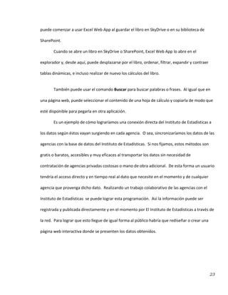 23
puede comenzar a usar Excel Web App al guardar el libro en SkyDrive o en su biblioteca de
SharePoint.
Cuando se abre un libro en SkyDrive o SharePoint, Excel Web App lo abre en el
explorador y, desde aquí, puede desplazarse por el libro, ordenar, filtrar, expandir y contraer
tablas dinámicas, e incluso realizar de nuevo los cálculos del libro.
También puede usar el comando Buscar para buscar palabras o frases. Al igual que en
una página web, puede seleccionar el contenido de una hoja de cálculo y copiarla de modo que
esté disponible para pegarla en otra aplicación.
Es un ejemplo de cómo lograríamos una conexión directa del Instituto de Estadísticas a
los datos según éstos vayan surgiendo en cada agencia. O sea, sincronizaríamos los datos de las
agencias con la base de datos del Instituto de Estadísticas. Si nos fijamos, estos métodos son
gratis o baratos, accesibles y muy eficaces al transportar los datos sin necesidad de
contratación de agencias privadas costosas o mano de obra adicional. De esta forma un usuario
tendría el acceso directo y en tiempo real al dato que necesite en el momento y de cualquier
agencia que provenga dicho dato. Realizando un trabajo colaborativo de las agencias con el
Instituto de Estadísticas se puede lograr esta programación. Así la información puede ser
registrada y publicada directamente y en el momento por El Instituto de Estadísticas a través de
la red. Para lograr que esto llegue de igual forma al público habría que rediseñar o crear una
página web interactiva donde se presenten los datos obtenidos.
 