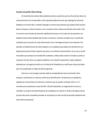 24
Creación de perfiles (Data linking)
Al momento de analizar datos podemos darnos cuenta de que las cifras de dos datos no
necesariamente son comparables. Como ejemplo podemos tomar que obtengo las cifras de
diabéticos en Puerto Rico. También obtengo el número de pacientes que padecen del corazón.
Quiero comparar ambos números a ver si muestran altos indicios de relación entre ellos. Esto
no serviría como estudio de precisión significativa porque no sé cuáles de los pacientes con
diabetes tienen enfermedades del corazón y viceversa. Entonces se debe crear un perfil del
individuo que lo vincule con cada información intra e interagencial que le corresponde. Por
ejemplo, el Departamento de Salud registra a un ciudadano que padece de alcoholismo y el
Departamento de la Policía registra que tiene un accidente automovilístico. Si se crea un perfil
vinculador que proteja la privacidad del ciudadano, ambos datos estarían incluidos cuando se
comparen las dos cifras y se podría establecer una relación comparativa. Cada ciudadano
atendido por una agencia tendría en el Instituto de Estadísticas un perfil que incluya los datos
que le corresponden en todas las demás agencias.
Esta no es una consigna sencilla, dada la complejidad de esta encomienda. Para
empezar, necesitamos un sistema uniforme de identificación de pacientes y ciudadanos,
seguido por nomenclaturas uniformes y sistemas que se puedan entender entre sí. Y si
consideramos la población actual de 295, 734,134 habitantes, la magnitud de la tarea es
increíble. La creación de identificadores de ciudadanos sin utilizar el número de Seguro Social
(ya que hay varias compañías privadas en el proceso) es sólo uno de los grandes problemas de
este sistema propuesto.
 