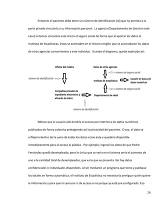 26
Entonces el paciente debe tener un número de identificación (id) que no permita a la
parte privada vincularlo a su información personal. La agencia (Departamento de Salud en este
caso) entonces vincularía este id con el seguro social de forma que al aportar los datos al
Instituto de Estadísticas, éstos se acomoden en el mismo renglón que se acomodaron los datos
de otras agencias concernientes a este individuo. Usando el diagrama, queda explicado así:
Nótese que el usuario sólo tendría el acceso por internet a los datos numéricos
publicados de forma colectiva protegiendo así la privacidad del paciente. O sea, el dato se
reflejaría dentro de la suma de todos los datos como éste y quedaría disponible
inmediatamente para el acceso al público. Por ejemplo; ingresé los datos de que Pedro
Fernández quedó desempleado, pero lo único que se vería en el sistema sería el aumento de
uno a la cantidad total de desempleados, que es lo que se presenta. No hay datos
confidenciales ni individuales disponibles. Al ser mediante un programa que tome y publique
los totales en forma automática, el Instituto de Estadística no necesitaría averiguar quién quiere
la información y para qué ni censurar si da acceso o no porque ya está pre configurado. Eso
 