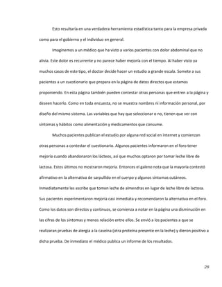 28
Esto resultaría en una verdadera herramienta estadística tanto para la empresa privada
como para el gobierno y el individuo en general.
Imaginemos a un médico que ha visto a varios pacientes con dolor abdominal que no
alivia. Este dolor es recurrente y no parece haber mejoría con el tiempo. Al haber visto ya
muchos casos de este tipo, el doctor decide hacer un estudio a grande escala. Somete a sus
pacientes a un cuestionario que prepara en la página de datos directos que estamos
proponiendo. En esta página también pueden contestar otras personas que entren a la página y
deseen hacerlo. Como en toda encuesta, no se muestra nombres ni información personal, por
diseño del mismo sistema. Las variables que hay que seleccionar o no, tienen que ver con
síntomas y hábitos como alimentación y medicamentos que consume.
Muchos pacientes publican el estudio por alguna red social en internet y comienzan
otras personas a contestar el cuestionario. Algunos pacientes informaron en el foro tener
mejoría cuando abandonaron los lácteos, así que muchos optaron por tomar leche libre de
lactosa. Estos últimos no mostraron mejoría. Entonces el galeno nota que la mayoría contestó
afirmativo en la alternativa de sarpullido en el cuerpo y algunos síntomas cutáneos.
Inmediatamente les escribe que tomen leche de almendras en lugar de leche libre de lactosa.
Sus pacientes experimentaron mejoría casi inmediata y recomendaron la alternativa en el foro.
Como los datos son directos y continuos, se comienza a notar en la página una disminución en
las cifras de los síntomas y menos relación entre ellos. Se envió a los pacientes a que se
realizaran pruebas de alergia a la caseína (otra proteína presente en la leche) y dieron positivo a
dicha prueba. De inmediato el médico publica un informe de los resultados.
 