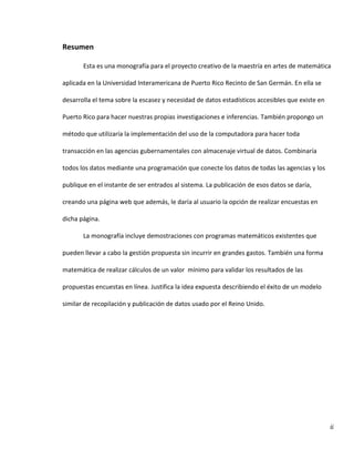 ii
Resumen
Esta es una monografía para el proyecto creativo de la maestría en artes de matemática
aplicada en la Universidad Interamericana de Puerto Rico Recinto de San Germán. En ella se
desarrolla el tema sobre la escasez y necesidad de datos estadísticos accesibles que existe en
Puerto Rico para hacer nuestras propias investigaciones e inferencias. También propongo un
método que utilizaría la implementación del uso de la computadora para hacer toda
transacción en las agencias gubernamentales con almacenaje virtual de datos. Combinaría
todos los datos mediante una programación que conecte los datos de todas las agencias y los
publique en el instante de ser entrados al sistema. La publicación de esos datos se daría,
creando una página web que además, le daría al usuario la opción de realizar encuestas en
dicha página.
La monografía incluye demostraciones con programas matemáticos existentes que
pueden llevar a cabo la gestión propuesta sin incurrir en grandes gastos. También una forma
matemática de realizar cálculos de un valor mínimo para validar los resultados de las
propuestas encuestas en línea. Justifica la idea expuesta describiendo el éxito de un modelo
similar de recopilación y publicación de datos usado por el Reino Unido.
 