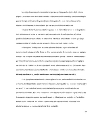29
Los datos de ese estudio no se detienen porque se hizo popular dentro de la misma
página y en su aplicación a las redes sociales. Esos números irán variando y aumentando según
pase el tiempo continuamente y estarán accesibles y actuales en el momento que se les
requiera. El número de los beneficiados por ese sencillo estudio sería enorme.
Tal vez el doctor hubiera sabido la respuesta en el momento o tal vez es un diagnóstico
más complicado de lo que se me ocurre, pero es un ejemplo de qué magnitud, eficacia y
posibilidades ofrecería un sistema de esta índole. Además el encuestador no tuvo que pagar
nada por realizar el estudio que, de ser de otra forma, nunca lo hubiera hecho.
Para lograr la participación de tantas personas en dicha página ésta debe ser
sumamente atractiva y sencilla. O sea, se debe usar estrategias de mercadeo para que la página
compita con cualquier página de entretenimiento o interés general. Más aún, si se logra tanta
participación del público, aumentarían las peticiones especiales por pago que tiene la página
del Instituto de Estadísticas. El Instituto podría añadir más tipos de servicio a cierto costo. Esto
acarrearía una entrada sustancial de fondos y haría de esta entidad una más autosustentable.
Muestreo aleatorio y valor mínimo de validación (parte matemática)
En el ejemplo anterior el médico interrogó a todos sus pacientes facilitándoles el acceso
a internet. Contó con todos los elementos del estudio. ¿Pero qué tal una encuesta abierta sobre
un tema? Ya que no todo el mundo contestaría dicha encuesta no incluiría a todos los
elementos estudiados. Esto hace necesaria la toma de una muestra aleatoria representativa de
la población. Una preocupación que puede surgir es el hecho de que no todos en Puerto Rico
tienen acceso a internet. Por lo tanto las encuestas a través de internet no son del todo
aleatorias porque no representan al total de la población.
 