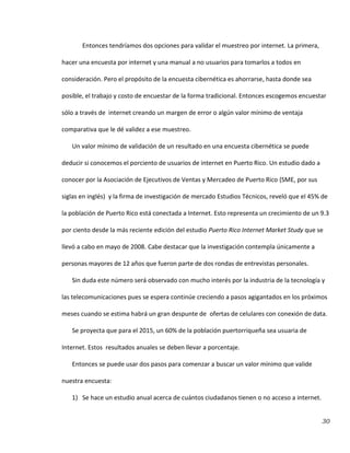30
Entonces tendríamos dos opciones para validar el muestreo por internet. La primera,
hacer una encuesta por internet y una manual a no usuarios para tomarlos a todos en
consideración. Pero el propósito de la encuesta cibernética es ahorrarse, hasta donde sea
posible, el trabajo y costo de encuestar de la forma tradicional. Entonces escogemos encuestar
sólo a través de internet creando un margen de error o algún valor mínimo de ventaja
comparativa que le dé validez a ese muestreo.
Un valor mínimo de validación de un resultado en una encuesta cibernética se puede
deducir si conocemos el porciento de usuarios de internet en Puerto Rico. Un estudio dado a
conocer por la Asociación de Ejecutivos de Ventas y Mercadeo de Puerto Rico (SME, por sus
siglas en inglés) y la firma de investigación de mercado Estudios Técnicos, reveló que el 45% de
la población de Puerto Rico está conectada a Internet. Esto representa un crecimiento de un 9.3
por ciento desde la más reciente edición del estudio Puerto Rico Internet Market Study que se
llevó a cabo en mayo de 2008. Cabe destacar que la investigación contempla únicamente a
personas mayores de 12 años que fueron parte de dos rondas de entrevistas personales.
Sin duda este número será observado con mucho interés por la industria de la tecnología y
las telecomunicaciones pues se espera continúe creciendo a pasos agigantados en los próximos
meses cuando se estima habrá un gran despunte de ofertas de celulares con conexión de data.
Se proyecta que para el 2015, un 60% de la población puertorriqueña sea usuaria de
Internet. Estos resultados anuales se deben llevar a porcentaje.
Entonces se puede usar dos pasos para comenzar a buscar un valor mínimo que valide
nuestra encuesta:
1) Se hace un estudio anual acerca de cuántos ciudadanos tienen o no acceso a internet.
 