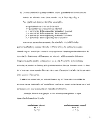 31
2) Creamos una fórmula que represente los valores que se tendría si se realizara una
muestra por internet y otra a los no usuarios.
Para esta fórmula debemos identificar las variables.
Imaginemos que según una encuesta durante el año 2016, el 65% de los
puertorriqueños tiene acceso a internet y el 35% no lo tiene. Se realiza una encuesta
cibernética y una manual para contestar una pregunta que tiene dos posibles alternativas de
contestación. Se encuesta a 100 personas por internet y a 100 no usuarios de internet.
Imaginemos que las posibles contestaciones son sí o no. Al sumar los sí cibernéticos y
manuales, se pondera de forma que los primeros llevan un peso de .65 mientras que .35 debe
ser el peso para los no usuarios. Esto para hacer cada cifra proporcional a la relación que existe
entre usuarios y no usuarios.
El 48% de los encuestados por internet contestó sí y el 52% de éstos contestó no. La
encuesta manual no se realiza, así que debemos imaginarnos una encuesta manual con el peor
de los escenarios para la respuesta con más votos en el internet.
Usando los datos de este ejemplo, el valor mínimo para el ganador se logra
desarrollando la siguiente fórmula:
resultados en internet resultados encuesta manual
 
