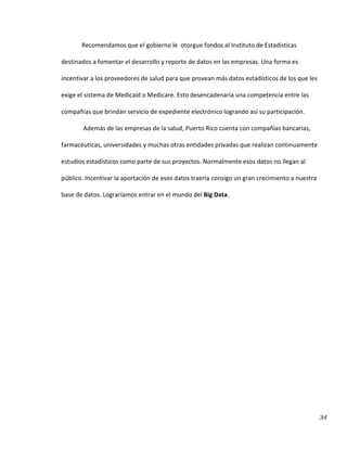 34
Recomendamos que el gobierno le otorgue fondos al Instituto de Estadísticas
destinados a fomentar el desarrollo y reporte de datos en las empresas. Una forma es
incentivar a los proveedores de salud para que provean más datos estadísticos de los que les
exige el sistema de Medicaid o Medicare. Esto desencadenaría una competencia entre las
compañías que brindan servicio de expediente electrónico logrando así su participación.
Además de las empresas de la salud, Puerto Rico cuenta con compañías bancarias,
farmacéuticas, universidades y muchas otras entidades privadas que realizan continuamente
estudios estadísticos como parte de sus proyectos. Normalmente esos datos no llegan al
público. Incentivar la aportación de esos datos traería consigo un gran crecimiento a nuestra
base de datos. Lograríamos entrar en el mundo del Big Data.
 