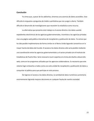 35
Conclusión
Ya vimos que, a pesar de los adelantos, tenemos una carencia de datos accesibles. Esto
dificulta la respuesta a preguntas de índole cuantitativa que nos surgen a diario. También
dificulta el desarrollo de investigaciones que necesiten la estadística como recurso.
La alternativa que presenta este trabajo es el acceso directo a los datos usando
expedientes electrónicos de las agencias gubernamentales, incentivos a las agencias privadas
mas una página web pública interactiva de recopilación y publicación de datos. Ya vemos que
ha sido posible implementarse de forma similar en el Reino Unido logrando convertirse en la
mayor fuente de datos del mundo. El acceso a los datos directos sólo sería posible mediante
una coordinación entre las agencias gubernamentales y el sector privado con el Instituto de
Estadísticas de Puerto Rico. Sería necesario reunir expertos en el área de diseño y desarrollo
web, como en los programas utilizados por las agencias colaboradoras. Es necesario que este
sistema logre enlazarlos a todos como una sola unidad de recopilación y publicación de datos y
conquistar al público para que participe en este proceso.
De lograrse el acceso a los datos directos, la cantidad de datos numéricos aumentaría
enormemente logrando mejores decisiones en cualquier faceta de nuestra sociedad.
 