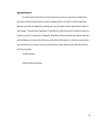36
Agradecimiento
En este proyecto intervinieron varias personas que de una u otra forma colaboraron
para que se llevara a cabo. Quiero comenzar agradeciendo a mi familia, la familia Quiñones
Morales, por haber brindado de su tiempo para que yo pudiera realizar libremente la labor en
este trabajo. También quiero agradecer a la profesora Enidsa Arroyo por brindarme asesoría y
ayuda en cuanto a la redacción y ortografía. Al profesor Álvaro Lecompte por aportar ideas de
gran utilidad para el desarrollo del tema y culminación del proyecto. La lista de otras personas
que intervinieron es extensa, así que muchas gracias a todos aquellos que saben que forman
parte de este logro.
A todos, gracias.
Rubén Quiñones Morales
 