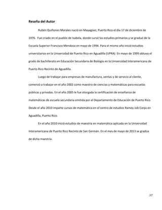 37
Reseña del Autor
Rubén Quiñones Morales nació en Mayagüez, Puerto Rico el día 17 de diciembre de
1976. Fue criado en el pueblo de Isabela, donde cursó los estudios primarios y se graduó de la
Escuela Superior Francisco Mendoza en mayo de 1994. Para el mismo año inició estudios
universitarios en la Universidad de Puerto Rico en Aguadilla (UPRA). En mayo de 1999 obtuvo el
grado de bachillerato en Educación Secundaria de Biología en la Universidad Interamericana de
Puerto Rico Recinto de Aguadilla.
Luego de trabajar para empresas de manufactura, ventas y de servicio al cliente,
comenzó a trabajar en el año 2002 como maestro de ciencias y matemáticas para escuelas
públicas y privadas. En el año 2005 le fue otorgada la certificación de enseñanza de
matemáticas de escuela secundaria emitida por el Departamento de Educación de Puerto Rico.
Desde el año 2010 imparte cursos de matemática en el centro de estudios Ramey Job Corps en
Aguadilla, Puerto Rico.
En el año 2010 inició estudios de maestría en matemática aplicada en la Universidad
Interamericana de Puerto Rico Recinto de San Germán. En el mes de mayo de 2013 se gradúa
de dicha maestría.
 