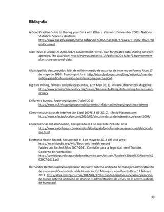 38
Bibliografía
A Good Practice Guide to Sharing your Data with Others. Version 1 (November 2009). National
Statistical Services, Australia:
http://www.nss.gov.au/nss/home.nsf/NSS/E6C05AE57C80D737CA25761D002FD676?op
endocument
Alan Travis (Tuesday 24 April 2012). Government revives plan for greater data-sharing between
agencies, The Guardian: http://www.guardian.co.uk/politics/2012/apr/23/government-
plan-share-personal-data.
Alba (Apellido desconocido), Más de millón y medio de usuarios de Internet en Puerto Rico (17
de mayo de 2010). Tecnología Libre: http://ricardoalcocer.com/blog/articulos/mas-de-
millon-y-medio-de-usuarios-de-internet-en-puerto-rico/
Big data mining, fairness and privacy (Sunday, 12th May 2013). Privacy Observatory Magazine:
http://www.privacyobservatory.org/issues/14-issue-1/40-big-data-mining-fairness-and-
privacy
Children’s Bureau, Reporting System, 7 abril 2013
http://www.acf.hhs.gov/programs/cb/research-data-technology/reporting-systems
Cómo vincular datos de internet con Excel 2007(18-05-2010). Efecto Placebo.com:
http://www.efectoplacebo.com/2010/05/vincular-datos-de-internet-con-excel-2007/
Consecuencias del alcoholismo, Recuperado el 3 de enero de 2013 del sitio
http://www.salonhogar.com/ciencias/sicologia/alcoholismo/consecuenciasdelalcoholis
mo.html
Electronic Health Record, Recuperado el 3 de mayo de 2013 del sitio Web:
http://en.wikipedia.org/wiki/Electronic_health_record
Fatales por Alcohol Años 2007-2011. Comisión para la Seguridad en el Tránsito,
Gobierno de Puerto Rico:
http://comisionparalaseguridadeneltransito.com/cststats/Fatales%20por%20Alcohol%2
02007-2011.pdf
Hernández Denton supervisa operación de nuevo sistema unificado de manejo y administración
de casos en el Centro Judicial de Humacao, Ed. Microjuris.com Puerto Rico, 17 febrero
2012: http://aldia.microjuris.com/2012/02/17/hernandez-denton-supervisa-operacion-
de-nuevo-sistema-unificado-de-manejo-y-administracion-de-cosas-en-el-centro-judicial-
de-humacao/
 