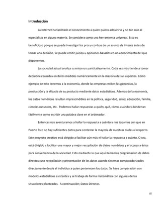 iii
Introducción
La internet ha facilitado el conocimiento a quien quiera adquirirlo y no tan sólo al
especialista en alguna materia. Se considera como una herramienta universal. Esto es
beneficioso porque se puede investigar los pros y contras de un asunto de interés antes de
tomar una decisión. Se puede emitir juicios u opiniones basados en un conocimiento del que
disponemos.
La sociedad actual analiza su entorno cuantitativamente. Cada vez más tiende a tomar
decisiones basadas en datos medidos numéricamente en la mayoría de sus aspectos. Como
ejemplo de esto tenemos a la economía, donde las empresas miden las ganancias, la
producción y la eficacia de su producto mediante datos estadísticos. Además de la economía,
los datos numéricos resultan imprescindibles en la política, seguridad, salud, educación, familia,
ciencias naturales, etc. Podemos hallar respuestas a quién, qué, cómo, cuándo y dónde tan
fácilmente como escribir una palabra clave en el ordenador.
Entonces nos aventuramos a hallar la respuesta a cuánto y nos topamos con que en
Puerto Rico no hay suficientes datos para contestar la mayoría de nuestras dudas al respecto.
Este proyecto creativo está dirigido a facilitar aún más el hallar la respuesta a cuánto. O sea,
está dirigido a facilitar una mayor y mejor recopilación de datos numéricos y el acceso a éstos
para conveniencia de la sociedad. Esto mediante lo que aquí llamamos programación de datos
directos; una recopilación y presentación de los datos usando sistemas computadorizados
directamente desde el individuo a quien pertenecen los datos. Se hace comparación con
modelos estadísticos existentes y se trabaja de forma matemática con algunas de las
situaciones planteadas. A continuación; Datos Directos.
 