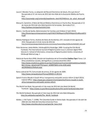 39
Laura E. Morales Torres, La adopción del Record Electrónico de Salud; ¿Por qué ahora?
Recuperado el 13 de marzo de 2013 del sitio Web de la Asociación Médica de Puerto
Rico:
http://asocmedpr.org/contenido/expediente_electr%C3%B3nico_de_salud_ahora.pdf
Manuel A. Quilichini, El Reto del Récord Médico Electrónico en Puerto Rico. Recuperado el 13
de marzo de 2013 del sitio Web Quilichini & Fernández- Bermúdez,P.S.C:
http://qcblaw.com/ppt/tech/ehr2.htm
María L. Carrillo de Sevilla, Administration for Families and Children (7 abril 2013).
http://fosteringcourtimprovement.org/CFSR/CFSR2Reports/PR/PIPReport2ndRoundCFS
R.pdf
Melvies Rodríguez Torres, Analista de Datos de Accidentes, CST; revisada el 6 de agosto de
2012. Recuperado el 14 de marzo de 2013 de
http://comisionparalaseguridadeneltransito.com/cststats/Fatales%20por%20Alcohol%202007-2011.pdf
Peter Buneman, Heiko Müller, EdinburghChris Rusbridge, 2009. Curating the CIA World
Factbook, The International Journal of Digital Curation Issue 3, [Version digital PDF]
Volume 4 | School of Informatics, University of Digital Curation Centre, University of
Edinburgh Abstract pag. 1
Policía de Puerto Rico (PPR), División de Estadísticas de la Criminalidad Delitos Tipo I Tema: 1.8
Otras estadísticas sociales, demográficas y conexas diciembre 2012
http://www.estadisticas.gobierno.pr/iepr/Estadisticas/InventariodeEstadisticas/tabid/1
86/c tl/view_detail/mid/775/report_id/00975852-e14a-4339-a6c8-
ab23fd36d2a1/Default.aspx
Rama Judicial de P.R, Comunicado de prensa, 21 de agosto de 2009.
http://www.ramajudicial.pr/Prensa/2009/8-21-09.htm
Speech Francis Maude in South Africa: transparency and public service reform (3 April 2013).
Cabinet Office: https://www.gov.uk/government/speeches/francis-maude-in-south-
africa-transparency-and-public-service-reform
The World Fact Book. Recuperado el 3 de mayo de 2013 del sitio Web CIA World
Factbook: https://www.cia.gov/library/publications/the-world-factbook/index.html
The World Factbook, Recuperado el 3 de mayo de 2013 del sitio Web Wikipedia:
http://es.wikipedia.org/wiki/The_World_Factbook
Walker, J. R.& Taylor, T. (1998). The Columbia Guide to Online Style. Recuperado el 3 de abril de
2003 del sitio Web del Columbia University Press:
http://www.columbia.edu/cu/cup/cgos/idx_basic.html
 