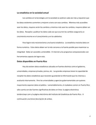 4
La estadística en la sociedad actual
Los cambios en la tecnología y en la sociedad se aceleran cada vez más y requieren que
los datos existentes aumenten y mejoren a tono con esos cambios. Mientras más accesibles
sean los datos, mayores serán los cambios y mientras más sean los cambios, mayores deben ser
los datos. Recopilar y publicar los datos cada vez que ocurren los cambios aseguraría un
crecimiento enorme en el conocimiento y en los adelantos.
Para lograr esto necesitaríamos una buena estadística. La estadística necesita datos en
forma numérica. Estos datos deben ser lo más cercanos a la fuente posible para maximizar su
integridad. Debe ser accesible y entendible. El internet y los programas computacionales son
herramientas capaces de lograr esto.
Datos disponibles en Puerto Rico
Hoy día existen datos estadísticos ubicados en fuentes distintas como el gobierno,
universidades, empresas privadas, prensa, etc. Las grandes empresas tienen la capacidad de
recopilar los datos estadísticos que necesiten guardando la información que les interesa y
analizarla internamente. Pero las universidades y agencias gubernamentales son quienes
mayormente exponen datos al público. Lamentablemente, el ciudadano común en Puerto Rico
sólo cuenta con dos fuentes significativas de datos en línea: la página electrónica
tendenciaspr.com y la página electrónica del Instituto de Estadísticas de Puerto Rico. A
continuación una breve descripción de ambas.
 