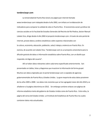 5
tendenciaspr.com
La Universidad de Puerto Rico lanzó una página por internet llamada
www.tendenciaspr.com trabajada desde el año 2002, con énfasis en la elaboración de
indicadores para comparar la calidad de vida en Puerto Rico. El economista social y profesor de
ciencias sociales en la Facultad de Estudios Generales del Recinto de Río Piedras, doctor Manuel
Lobato Vico, dirige desde el año 2002 el proyecto tendenciaspr.com. A través de este portal de
internet, provee datos y análisis estadísticos sobre aspectos relacionados con
la cultura, economía, educación, población, salud, trabajo y violencia en Puerto Rico. En
esencia, de acuerdo con Lobato Vico, “tendenciaspr.com es un proyecto universitario para la
difusión gratuita de datos e información estadística sobre Puerto Rico, con un diseño que
responde a la lógica del usuario”.
Allí se hallan datos relevantes sobre cada tema especificado anteriormente. Son
presentados en tablas, listas y diagramas que muestran la información de forma grupal.
Muchos son datos originados por el portal tendenciaspr.com o copiados de agencias
gubernamentales de Puerto Rico y Estados Unidos. La gran mayoría de estos datos provienen
de los años 2005 a 2008. Los datos más recientes que se han agregado tratan del año 2010 y se
añadieron a la página electrónica en 2012. Sin embargo contiene enlaces con páginas de
informe estadístico tanto del gobierno de Estados Unidos como de Puerto Rico. Entre ellos, la
página del censo de Estados Unidos y el Instituto de Estadísticas de Puerto Rico los cuales
contienen datos más actualizados.
 