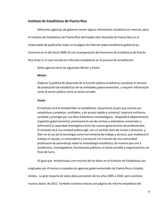 6
Instituto de Estadísticas de Puerto Rico
Diferentes agencias de gobierno tienen alguna información estadística en internet, pero
el Instituto de Estadísticas de Puerto Rico del Estado Libre Asociado de Puerto Rico es el
responsable de publicarlas todas en la página de internet www.estadisticas.gobierno.pr.
Comenzó en el año fiscal 2009‐10 con la preparación del Inventario de Estadísticas de Puerto
Rico (Fase I), el cual inscribe los informes estadísticos en el proceso de acreditación.
Dicha agencia tiene las siguientes Misión y Visión:
Misión
Elaborar la política de desarrollo de la función pública estadística; coordinar el servicio
de producción de estadísticas de las entidades gubernamentales, y requerir información
tanto al sector público como al sector privado.
Visión
El Instituto será la entidad líder en estadísticas. Garantizará al país que cuenta con
estadísticas completas, confiables, y de acceso rápido y universal. Inspirará confianza,
seriedad y prestigio por sus altos estándares metodológicos. Respaldará objetivamente
la gestión gubernamental, promoverá el uso de normas y estándares universales y
estimulará la capacidad investigativa entre las nuevas generaciones de profesionales.
El Instituto será una entidad pública ágil, con un sentido claro de misión y dirección, y
líder en el uso de la tecnología como herramienta de trabajo y servicio, que modelará el
trabajo en equipo, la camaradería y convocará a la creación de una comunidad
profesional de aprendizaje sobre la metodología estadística, de manera que une a
académicos, investigadores, funcionarios públicos, el sector privado y organizaciones sin
fines de lucro.
Al igual que tendenciaspr.com muchos de los datos en el Instituto de Estadísticas son
originados por él mismo o copiados de agencias gubernamentales de Puerto Rico y Estados
Unidos. La gran mayoría de estos datos provienen de los años 2005 a 2010, pero contiene
muchos datos de 2012. También contiene enlaces con páginas de informe estadístico del
 