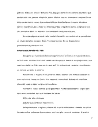 7
gobierno de Estados Unidos y de Puerto Rico. La página tiene información más abundante que
tendenciaspr.com, pero en mi opinión, es más difícil de operar y entender en comparación con
ésta. Aun así, cuenta con un sistema de petición de datos hecha por el usuario a través de
correos electrónicos, de no haber los datos requeridos. Si la petición es más compleja se hace
una petición de datos a la medida la cual conlleva un costo para el usuario.
En ambas páginas se puede hallar mucha información, pero es limitada al querer hacer
un estudio completo con estos datos. Veamos el ejemplo del uso de estadísticas
puertorriqueñas para la vida real.
Estadísticas para la vida real
Se supone que nuestra estadística sirva para resolver problemas de nuestra vida diaria.
De otra forma resultaría inútil tener fuentes de datos propias. Entonces nos preguntamos; ¿son
nuestras estadísticas útiles para nuestra vida real? En un intento de contestar esto utilizamos
un ejemplo que atañe al gobierno.
Actualmente la mayoría de los gobiernos intenta alcanzar unas metas trazadas en un
corto periodo de tiempo (en Puerto Rico, menos de cuatro años). Ante esto la estadística
disponible juega un papel sumamente importante.
Planteamos en este ejemplo que el gobierno de Puerto Rico desea crear un plan para
reducir la criminalidad. Este plan consta de dos partes.
1) Arrestar a los criminales
2) Evitar que acontezcan más crímenes.
Enfoquémonos en la segunda parte de evitar que acontezcan más crímenes. Lo que se
busca es analizar qué causas desencadenan un crimen y las causas de las causas. Al analizar
 