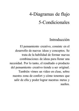 4-Diagramas de flujo
5-Condicionales
Introducción
El pensamiento creativo, consiste en el
desarrollo de nuevas ideas y conceptos. Se
trata de la habilidad de formar nuevas
combinaciones de ideas para llenar una
necesidad. Por lo tanto, el resultado o producto
del pensamiento creativo tiende a ser original.
También vimos un video en clase, sobre
nuestra zona de confort y cómo tenemos que
salir de ella y poder lograr nuestras metas y
sueños.
 