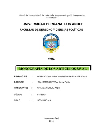 MONOGRAFÍA DE LOS ARTÍCULOS 33° AL
“Año de la Promoción de la Industria Responsable y del Compromiso
Climático”
UNIVERSIDAD PERUANA LOS ANDES
FACULTAD DE DERECHO Y CIENCIAS POLÍTICAS
TEMA
ASIGNATURA : DERECHO CIVIL: PRINCIPIOS GENERALES Y PERSONAS
DOCENTE : Abg. RAMOS RIVERA, Jenny Paola
INTEGRANTES : CHANCA COQUIL, Alipio
CÓDIGO : F11381D
CICLO : SEGUNDO – A
Huancayo – Perú
2014
 