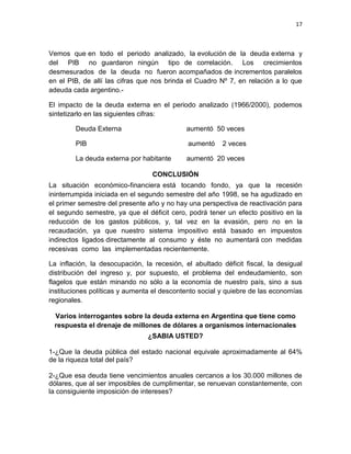17



Vemos que en todo el periodo analizado, la evolución de la deuda externa y
del PIB no guardaron ningún tipo de correlación. Los crecimientos
desmesurados de la deuda no fueron acompañados de incrementos paralelos
en el PIB, de allí las cifras que nos brinda el Cuadro Nº 7, en relación a lo que
adeuda cada argentino.-

El impacto de la deuda externa en el periodo analizado (1966/2000), podemos
sintetizarlo en las siguientes cifras:

        Deuda Externa                        aumentó 50 veces

        PIB                                  aumentó    2 veces

        La deuda externa por habitante       aumentó 20 veces

                                 CONCLUSIÓN
La situación económico-financiera está tocando fondo, ya que la recesión
ininterrumpida iniciada en el segundo semestre del año 1998, se ha agudizado en
el primer semestre del presente año y no hay una perspectiva de reactivación para
el segundo semestre, ya que el déficit cero, podrá tener un efecto positivo en la
reducción de los gastos públicos, y, tal vez en la evasión, pero no en la
recaudación, ya que nuestro sistema impositivo está basado en impuestos
indirectos ligados directamente al consumo y éste no aumentará con medidas
recesivas como las implementadas recientemente.

La inflación, la desocupación, la recesión, el abultado déficit fiscal, la desigual
distribución del ingreso y, por supuesto, el problema del endeudamiento, son
flagelos que están minando no sólo a la economía de nuestro país, sino a sus
instituciones políticas y aumenta el descontento social y quiebre de las economías
regionales.

 Varios interrogantes sobre la deuda externa en Argentina que tiene como
 respuesta el drenaje de millones de dólares a organismos internacionales
                                ¿SABIA USTED?

1-¿Que la deuda pública del estado nacional equivale aproximadamente al 64%
de la riqueza total del país?

2-¿Que esa deuda tiene vencimientos anuales cercanos a los 30.000 millones de
dólares, que al ser imposibles de cumplimentar, se renuevan constantemente, con
la consiguiente imposición de intereses?
 