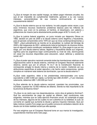18



3-¿Que al margen de ese capital impago, se deben pagar intereses anuales, los
que al ser imposible de cumplimentar totalmente, generan a su vez nuevos
intereses, acrecentándose de esa manera continuamente el capital
supuestamente debido?

4-¿Que la deuda externa que se nos reclama, ha sido pagada varias veces y que
esos inmensos recursos resolverían problemas básicos para los millones de
argentinos, que viven en la pobreza, el hambre, el desamparo, con salarios y
jubilaciones de miseria (sería absolutamente posible pagar el 82 % movil), etc.?

5-¿Que la justicia federal argentina, en juicio iniciado por Alejandro Olmos en
1982, declaró en julio de 2000 a la deuda externa como ilegítima y fraudulenta,
para el período comprendido entre 1976 (en que se inicia contemporáneamente) y
1982?. ¿Qué judicialmente se tramita en la actualidad, la nulidad del blindaje de
2000 y del megacanje de 2001, adoleciendo toda la tramitación de diversos ilícitos,
que en algunos casos constituyen verdaderos delitos? 6-¿Que pagar lo que se nos
exige, por una deuda externa odiosa, ilegítima y fraudulenta desde sus orígenes,
significa para los argentinos bajar continuamente su nivel de vida, disminuyendo
sin cesar los recursos disponibles para educación, salud, defensa y asistencia
social. etc?

7-¿Que el poder ejecutivo nacional comanda todas las tramitaciones relativas a las
negociaciones sobre la deuda externa, mientras el Congreso Nacional solamente
observa, siendo que por el artículo 75 inc.7 de la Constitución Nacional, le
corresponde arreglar la deuda interna y externa de la nación, Cediendo así sus
atribuciones específicas al poder ejecutivo y de hecho salvo excepciones, siendo
cómplice en mantener este sistema de dominación, que es la deuda externa ?

8-¿Que cada argentino, debe a los prestamistas internacionales una suma
equivalente a U$S 5.000 per cápita. La familia tipo U$S 20.000?. ¿Y por intereses
solamente, debemos U$S 1.200.000 por hora?

9-¿Que además de la deuda externa nacional, coexisten las provinciales, que
sumadas, superan los 12.000 millones de dólares. Siendo la más importante la de
la provincia de Buenos Aires?

10-¿Que no es cierto que nos desendeudamos, como dice el gobierno Kirchner?.
Que los vencimientos de pago de capital se difieren, bajo condiciones más
exigentes, mientras que en cada ejercicio financiero anual, se contempla el pago
de los intereses, algunos de los cuales no son cubiertos en su totalidad, lo cual, se
convierte en capital que aumenta la deuda y genera mayores intereses. Que por
tales motivos nuestro Foro exige que el pueblo conozca la verdadera relación de la
deuda con la triste realidad social que ella apareja.

Por eso exigimos que el Congreso Nacional tome en sus manos la investigación,
suspendiendo mientras tanto todo pago.
 