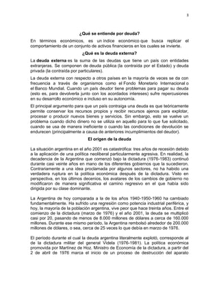 3



                         ¿Qué se entiende por deuda?
En términos económicos, es un índice económico que busca replicar el
comportamiento de un conjunto de activos financieros en los cuales se invierte.
                           ¿Qué es la deuda externa?
La deuda externa es la suma de las deudas que tiene un país con entidades
extranjeras. Se componen de deuda pública (la contraída por el Estado) y deuda
privada (la contraída por particulares).
La deuda externa con respecto a otros países en la mayoría de veces se da con
frecuencia a través de organismos como el Fondo Monetario Internacional o
el Banco Mundial. Cuando un país deudor tiene problemas para pagar su deuda
(esto es, para devolverla junto con los acordados intereses) sufre repercusiones
en su desarrollo económico e incluso en su autonomía.
El principal argumento para que un país contraiga una deuda es que teóricamente
permite conservar los recursos propios y recibir recursos ajenos para explotar,
procesar o producir nuevos bienes y servicios. Sin embargo, esto se vuelve un
problema cuando dicho dinero no se utiliza en aquello para lo que fue solicitado,
cuando se usa de manera ineficiente o cuando las condiciones de devolución se
endurecen (principalmente a causa de anteriores incumplimientos del deudor).
                              El origen de la deuda

La situación argentina en el año 2001 es catastrófica: tres años de recesión debido
a la aplicación de una política neoliberal particularmente agresiva. En realidad, la
decadencia de la Argentina que comenzó bajo la dictadura (1976-1983) continuó
durante casi veinte años en mano de los diferentes gobiernos que la sucedieron.
Contrariamente a una idea proclamada por algunos sectores, no ha habido una
verdadera ruptura en la política económica después de la dictadura. Visto en
perspectiva, en los últimos decenios, los avatares de los cambios de gobierno no
modificaron de manera significativa el camino regresivo en el que había sido
dirigida por su clase dominante.

La Argentina de hoy comparada a la de los años 1940-1950-1960 ha cambiado
fundamentalmente. Ha sufrido una regresión como potencia industrial periférica, y
hoy, la mayoría de la población argentina, vive peor que hace treinta años. Entre el
comienzo de la dictadura (marzo de 1976) y el año 2001, la deuda se multiplicó
casi por 20, pasando de menos de 8.000 millones de dólares a cerca de 160.000
millones. Durante ese mismo período, la Argentina rembolsó alrededor de 200.000
millones de dólares, o sea, cerca de 25 veces lo que debía en marzo de 1976.

El período durante el cual la deuda argentina literalmente explotó, corresponde al
de la dictadura militar del general Videla (1976-1981). La política económica
promovida por Martínez de Hoz. Ministro de Economía de la dictadura, a partir del
2 de abril de 1976 marca el inicio de un proceso de destrucción del aparato
 