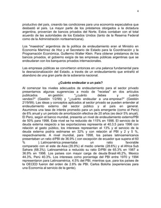 4



productivo del país, creando las condiciones para una economía especulativa que
desbastó el país. La mayor parte de los préstamos otorgados a la dictadura
argentina, provenían de bancos privados del Norte. Estos contaban con el total
acuerdo de las autoridades de los Estados Unidos (tanto de la Reserva Federal
como de la Administración norteamericana).

Los "maestros" argentinos de la política de endeudamiento eran el Ministro en
Economía Martínez de Hoz y el Secretario de Estado para la Coordinación y la
Programación Económica, Guillermo Walter Klein. Para obtener préstamos de los
bancos privados, el gobierno exigía de las empresas públicas argentinas que se
endeudaran con los banqueros privados internacionales.

Las empresas públicas se convirtieron entonces en una palanca fundamental para
la desnacionalización del Estado, a través de un endeudamiento que entrañó el
abandono de una gran parte de la soberanía nacional.

                         ¿Cuánto endeudar a un país?
Al comenzar los niveles adecuados de endeudamiento para el sector privado
presentamos algunas sugerencias a modo de "recetas" en dos artículos
publicados         en gestión:       "¿cuánto        debes        y        cuánto
vendes?" (Gestión 1/2/99) y "¿cuánto endeudar a una empresa?" (Gestión
21/9/99). Las ideas y conceptos aplicados al sector privado se pueden entender al
endeudamiento externo del sector público y al país en general.
Asumimos una tasa de interés promedio para un país emergente (como el Perú)
de 6% anual y un periodo de amortización efectiva de 20 años (es decir 5% anual).
El Perú, según el banco mundial, presenta un nivel de endeudamiento externo/PBI
de 50% para 1998. Este nivel se ha reducido de 115% en 1998. El servicio de la
deuda externa respecto a las exportaciones representa el 40.3.5 para 1996 con
relación al gasto público, los intereses representan el 13% y el servicio de la
deuda externa podría estimarse en 32% y con relación al PBI y 2 y 5 %,
respectivamente. A nivel mundial, para 1998, los países latinoamericanos
presentaban un ratio d/PBI de 36.9% ( con excepción de ecuador que supera el 60
%          ). Latinoamérica presentaba          un          ratio       favorable
comparado con el este de Asia (35.9%) el medio oriente (28.6%) y el Africa Sub
Sahara (68.3%). Latinoamérica a reducido su ratio D/PBI de 65.3% en 1987 a
36.9% en 1998. Los países con mayor carga de deuda Brasil 46.2%, Mexico
44.3%, Perú 40.3%. Los intereses como porcentaje del PBI entre 1970 y 1994
representaron para Latinoamérica, 4.5% del PBI, mientras que, para los países de
la OECED fueron del orden de 2.8% de PBI. Carlos Boloña (experiencias para
una Economía al servicio de la gente).
 