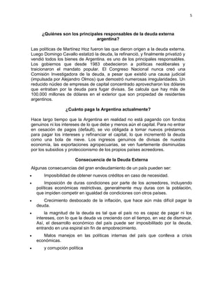 5



     ¿Quiénes son los principales responsables de la deuda externa
                              argentina?

Las políticas de Martínez Hoz fueron las que dieron origen a la deuda externa.
Luego Domingo Cavallo estatizó la deuda, la refinanció, y finalmente privatizó y
vendió todos los bienes de Argentina. es uno de los principales responsables.
Los gobiernos que desde 1983 obedecieron a políticas neoliberales y
traicionaron el mandato popular. El Congreso Nacional nunca creó una
Comisión Investigadora de la deuda, a pesar que existió una causa judicial
(impulsada por Alejandro Olmos) que demostró numerosas irregularidades. Un
reducido núcleo de empresas de capital concentrado aprovecharon los dólares
que entraban por la deuda para fugar divisas. Se calcula que hay más de
100.000 millones de dólares en el exterior que son propiedad de residentes
argentinos.

                 ¿Cuánto paga la Argentina actualmente?

Hace largo tiempo que la Argentina en realidad no está pagando con fondos
genuinos ni los intereses de lo que debe y menos aún el capital. Para no entrar
en cesación de pagos (default), se vio obligada a tomar nuevos préstamos
para pagar los intereses y refinanciar el capital, lo que incrementó la deuda
como una bola de nieve. Los ingresos genuinos de divisas de nuestra
economía, las exportaciones agropecuarias, se ven fuertemente disminuidas
por los subsidios y proteccionismo de los propios países acreedores.

                      Consecuencia de la Deuda Externa
Algunas consecuencias del gran endeudamiento de un país pueden ser:
      Imposibilidad de obtener nuevos créditos en caso de necesidad.
       Imposición de duras condiciones por parte de los acreedores, incluyendo
  políticas económicas restrictivas, generalmente muy duras con la población,
  que impiden competir en igualdad de condiciones con otros países.
     Crecimiento desbocado de la inflación, que hace aún más difícil pagar la
  deuda.
      la magnitud de la deuda es tal que el país no es capaz de pagar ni los
  intereses, con lo que la deuda va creciendo con el tiempo, en vez de disminuir.
  Así, el desarrollo económico del país puede ser imposibilitado por la deuda,
  entrando en una espiral sin fin de empobrecimiento.
     Malos manejos en las políticas internas del país que conlleva a crisis
  económicas.
      y corrupción política
 